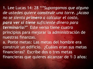 1. Lee Lucas 14: 28 ““Supongamos que alguno
de ustedes quiere construir una torre. ¿Acaso
no se sienta primero a calcular el costo,
para ver si tiene suficiente dinero para
terminarla?” Este verso tiene cuatro
principios para mejorar la administración de
nuestras finanzas.
a. Ponte metas: Las metas del hombre era
construir un edificio. ¿Cuáles eran sus metas
financieras? Escribe dos o tres metas
financieras que quieres alcanzar de 1-3 años:
 