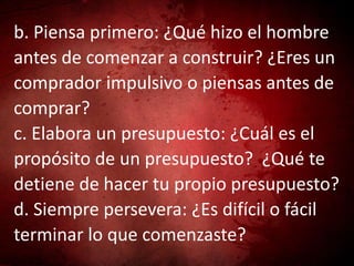 b. Piensa primero: ¿Qué hizo el hombre
antes de comenzar a construir? ¿Eres un
comprador impulsivo o piensas antes de
comprar?
c. Elabora un presupuesto: ¿Cuál es el
propósito de un presupuesto? ¿Qué te
detiene de hacer tu propio presupuesto?
d. Siempre persevera: ¿Es difícil o fácil
terminar lo que comenzaste?
 
