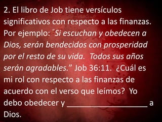 2. El libro de Job tiene versículos
significativos con respecto a las finanzas.
Por ejemplo: “Si escuchan y obedecen a
Dios, serán bendecidos con prosperidad
por el resto de su vida. Todos sus años
serán agradables.” Job 36:11. ¿Cuál es
mi rol con respecto a las finanzas de
acuerdo con el verso que leímos? Yo
debo obedecer y __________________ a
Dios.
 