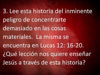3. Lee esta historia del inminente
peligro de concentrarte
demasiado en las cosas
materiales. La misma se
encuentra en Lucas 12: 16-20.
¿Qué lección nos quiere enseñar
Jesús a través de esta historia?
 