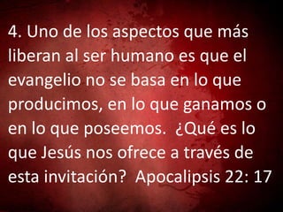 4. Uno de los aspectos que más
liberan al ser humano es que el
evangelio no se basa en lo que
producimos, en lo que ganamos o
en lo que poseemos. ¿Qué es lo
que Jesús nos ofrece a través de
esta invitación? Apocalipsis 22: 17
 