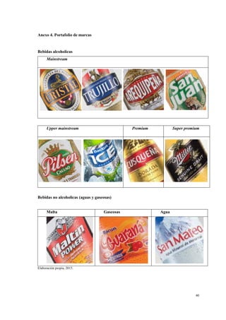 40
Anexo 4. Portafolio de marcas
Bebidas alcoholicas
Mainstream
Upper mainstream Premium Super premium
Bebidas no alcoholicas (aguas y gaseosas)
Malta Gaseosas Agua
Elaboración propia, 2015.
 