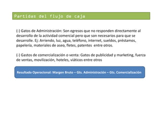 Partidas del flujo de caja
(-) Gatos de Administración: Son egresos que no responden directamente al
desarrollo de la actividad comercial pero que son necesarios para que se
desarrolle. Ej: Arriendo, luz, agua, teléfono, internet, sueldos, préstamos,
papelería, materiales de aseo, fletes, patentes entre otros.
(-) Gastos de comercialización o venta: Gatos de publicidad y marketing, fuerza
de ventas, movilización, hoteles, viáticos entre otros
Resultado Operacional: Margen Bruto – Gts. Administración – Gts. Comercialización

 