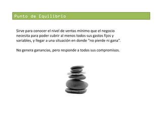 Punto de Equilibrio
Sirve para conocer el nivel de ventas mínimo que el negocio
necesita para poder cubrir al menos todos sus gastos fijos y
variables, y llegar a una situación en donde “no pierde ni gana”.

No genera ganancias, pero responde a todos sus compromisos.

 