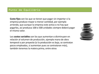 Punto de Equilibrio
Costo fijos son los que se tienen que pagar sin importar si la
empresa produce mayor o menor cantidad, por ejemplo
arriendo, que aunque la empresa este activa o no hay que
pagarlos, así produzca 100 o 500 unidades siempre deberá pagar
el mismo valor.
Los costos variables son los que aumentan o disminuyen en
relación al volumen de producción, ejemplo mano de obra
temporal o por proyecto (si la producción es baja, se contratan
pocos empleados, si aumentan pues se contrataran más),
también tenemos la matera prima, entre otros

 