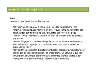 Estructura de Capital
Pasivo
Las deudas y obligaciones de la empresa.
• Pasivo circulante o pasivo a corto plazo: Deudas y obligaciones con
vencimiento en un plazo menor a un año. Proveedores, documentos por
pagar, gastos pendientes de pago, impuestos pendientes de pago,
créditos con plazo menor a un año, tarjetas de crédito, línea de crédito,
entre otros.
• Pasivo a largo plazo: deudas y obligaciones con vencimiento en un plazo
mayor de un año. Ejemplo acreedores hipotecarios, documentos por
pagar a largo plazo.
• Pasivo diferido o créditos diferidos: Cantidades cobradas anticipadamente
por las que se tiene la obligación de proporcionar un servicio y que son
convertibles en utilidad conforme pasa el tiempo. Rentas cobradas por
anticipado, anticipos de clientes, mensualidades de cursos…

 