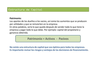 Estructura de Capital
Patrimonio:
Los aportes de los dueños o los socios, así como los aumentos que se producen
por utilidades y que se reinvierten en la empresa.
En otras palabras, sería lo que queda después de vender todo lo que tiene la
empresa y pagar todo lo que debe. Por ejemplo: capital del propietario y
ganancia obtenida.

Patrimonio = Activos - Pasivos
No existe una estructura de capital que sea óptima para todas las empresas.
Es importante revisar los riesgos y ventajas de las decisiones de financiamiento.

 