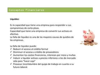 Conceptos Financieros
Liquidez:
Es la capacidad que tiene una empresa para responder a sus
compromisos de corto plazo.
Capacidad que tiene una empresa de convertir sus activos en
efectivo.
La falta de liquidez es una de las mayores causas de quiebra de
las empresas.
La falta de liquidez puede:
 Reducir el acceso al crédito formal
 Disminuir el acceso a crédito de proveedores
 Aumentan los costos financieros, intereses por mora y multas
 Inducir a liquidar activos a precios inferiores a los de mercado
sólo para “hacer caja”
 Provocar incertidumbre del quipo de trabajo en cuanto a su
futuro laboral.

 