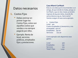 Datos necesarios 
1. Costos Fijos 
• Debes estimar en 
primer lugar los 
Costos Fijos, estos son 
aquellos costos que 
vendas o no siempre 
pagarás por ellos. 
• Ejemplo: Renta de 
local, servicios 
públicos, empleados 
fijos y prestaciones. 
Caso Miami CarWash 
Esta es una idea que le recomiendan a un 
amigo, de que siendo la moda, ponga un 
Car Wash y que en dos meses ya tendrá 
ingresos de $5,000 netos, lavando 80 
carros diarios a $3.00. Será cierto? 
Vamos a seguir el caso como ejemplo: 
1. Costos Fijos 
Local: 300 
Cuatro empleados (3 lavacarros y una 
encargada). 250 c/u. 
Empleados: 750.00 
Servicios: 102.00 
Como ejemplo solo dejaremos esos 
gastos. 
Local 300 
Empleados 750 
Servicios 102 
Total C Fijos 1,152 
 