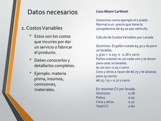 Datos necesarios 
2. CostosVariables 
• Estos son los costos 
que incurres por dar 
un servicio o fabricar 
el producto. 
• Debes conocerlos y 
detallarlos completos. 
• Ejemplo: materia 
prima, insumos, 
comisiones, 
materiales. 
Caso Miami CarWash 
Usaremos como ejemplo el Lavado 
Normal a un precio que tiene la 
competencia de $3.00 por vehículo. 
Cálculo de Costos Variables por Lavada 
Quimicos: El galón cuesta $5.50 y da para 
20 lavadas. 
5.5/20 = 0.275 o 0.28 x carro 
Paños cuestan $1.00 cada uno y te duran 
para unas 20 lavadas. 
$1.00 /20= 0.05 x carro 
Cera y otros a razon de $6.75 y te alcanza 
para 25 carros. 
$6.75 / 25 = 0.27 x carro. 
En resumen CV por lavada: 
Quimicos 0.28 
Paños 0.05 
Cera y otros 0.27 
Total CV 0.60 
 