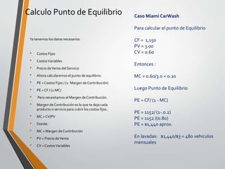 Calculo Punto de Equilibrio 
Ya tenemos los datos necesarios: 
• Costos Fijos 
• CostosVariables 
• Precio de Venta del Servicio 
• Ahora calcularemos el punto de equilibrio. 
• PE = Costos Fijos / (1-Margen de Contribución) 
• PE = CF / (1-MC) 
• Pero necesitamos el Margen de Contribución. 
• Margen de Contribución es lo que te deja cada 
producto o servicio para cubrir los costos fijos. 
• MC = CV/PV 
• Donde: 
• MC = Margen de Contribución 
• PV = Precio de Venta 
• CV = CostosVariables 
Caso Miami CarWash 
Para calcular el punto de Equilibrio 
CF = 1,150 
PV = 3.00 
CV = 0.60 
Entonces : 
MC = 0.60/3.0 = 0.20 
Luego Punto de Equilibrio 
PE = CF/ (1 - MC) 
PE = 1152/ (1-.0.2) 
PE = 1152 /(0.80) 
PE = $1,440 aprox. 
En lavadas: $1,440/$3 = 480 vehiculos 
mensuales 
 