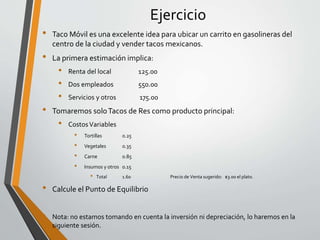 Ejercicio 
• Taco Móvil es una excelente idea para ubicar un carrito en gasolineras del 
centro de la ciudad y vender tacos mexicanos. 
• La primera estimación implica: 
• Renta del local 125.00 
• Dos empleados 550.00 
• Servicios y otros 175.00 
• Tomaremos solo Tacos de Res como producto principal: 
• Costos Variables 
• Tortillas 0.25 
• Vegetales 0.35 
• Carne 0.85 
• Insumos y otros 0.15 
• Total 1.60 Precio de Venta sugerido: $3.00 el plato. 
• Calcule el Punto de Equilibrio 
• Nota: no estamos tomando en cuenta la inversión ni depreciación, lo haremos en la 
siguiente sesión. 
 