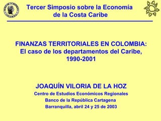 Tercer Simposio sobre la Economía
de la Costa Caribe
FINANZAS TERRITORIALES EN COLOMBIA:
El caso de los departamentos del Caribe,
1990-2001
JOAQUÍN VILORIA DE LA HOZ
Centro de Estudios Económicos Regionales
Banco de la República Cartagena
Barranquilla, abril 24 y 25 de 2003
 