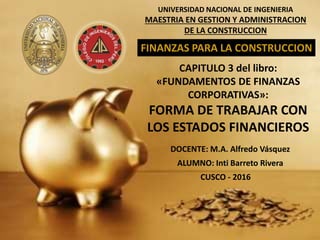 UNIVERSIDAD NACIONAL DE INGENIERIA
MAESTRIA EN GESTION Y ADMINISTRACION
DE LA CONSTRUCCION
FINANZAS PARA LA CONSTRUCCION
CAPITULO 3 del libro:
«FUNDAMENTOS DE FINANZAS
CORPORATIVAS»:
FORMA DE TRABAJAR CON
LOS ESTADOS FINANCIEROS
DOCENTE: M.A. Alfredo Vásquez
ALUMNO: Inti Barreto Rivera
CUSCO - 2016
 