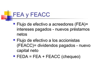 FEA y FEACC
 Flujo de efectivo a acreedores (FEA)=
intereses pagados - nuevos préstamos
netos
 Flujo de efectivo a los accionistas
(FEACC)= dividendos pagados - nuevo
capital neto
 FEDA = FEA + FEACC (chequeo)
 