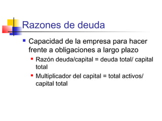Razones de deuda
 Capacidad de la empresa para hacer
frente a obligaciones a largo plazo
 Razón deuda/capital = deuda total/ capital
total
 Multiplicador del capital = total activos/
capital total
 