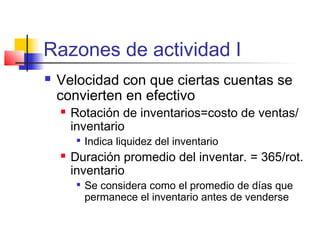Razones de actividad I
 Velocidad con que ciertas cuentas se
convierten en efectivo
 Rotación de inventarios=costo de ventas/
inventario

Indica liquidez del inventario
 Duración promedio del inventar. = 365/rot.
inventario

Se considera como el promedio de días que
permanece el inventario antes de venderse
 