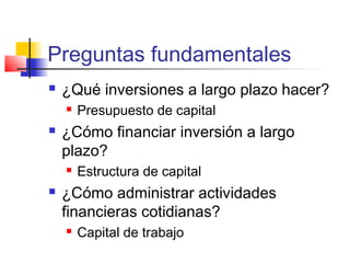 Preguntas fundamentales
 ¿Qué inversiones a largo plazo hacer?
 Presupuesto de capital
 ¿Cómo financiar inversión a largo
plazo?
 Estructura de capital
 ¿Cómo administrar actividades
financieras cotidianas?
 Capital de trabajo
 