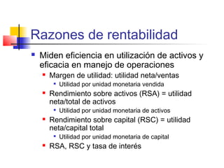 Razones de rentabilidad
 Miden eficiencia en utilización de activos y
eficacia en manejo de operaciones
 Margen de utilidad: utilidad neta/ventas

Utilidad por unidad monetaria vendida
 Rendimiento sobre activos (RSA) = utilidad
neta/total de activos

Utilidad por unidad monetaria de activos
 Rendimiento sobre capital (RSC) = utilidad
neta/capital total

Utilidad por unidad monetaria de capital
 RSA, RSC y tasa de interés
 