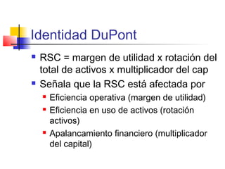 Identidad DuPont
 RSC = margen de utilidad x rotación del
total de activos x multiplicador del cap
 Señala que la RSC está afectada por
 Eficiencia operativa (margen de utilidad)
 Eficiencia en uso de activos (rotación
activos)
 Apalancamiento financiero (multiplicador
del capital)
 