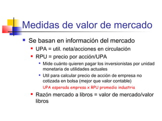 Medidas de valor de mercado
 Se basan en información del mercado
 UPA = util. neta/acciones en circulación
 RPU = precio por acción/UPA

Mide cuánto quieren pagar los inversionistas por unidad
monetaria de utilidades actuales

Util para calcular precio de acción de empresa no
cotizada en bolsa (mejor que valor contable)
UPA esperada empresa x RPU promedio industria
 Razón mercado a libros = valor de mercado/valor
libros
 