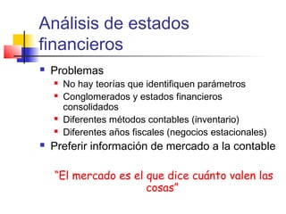 Análisis de estados
financieros
 Problemas
 No hay teorías que identifiquen parámetros
 Conglomerados y estados financieros
consolidados
 Diferentes métodos contables (inventario)
 Diferentes años fiscales (negocios estacionales)
 Preferir información de mercado a la contable
“El mercado es el que dice cuánto valen las
cosas”
 