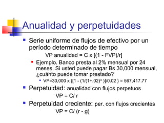 Anualidad y perpetuidades
 Serie uniforme de flujos de efectivo por un
período determinado de tiempo
VP anualidad = C x [(1 - FVP)/r]
 Ejemplo. Banco presta al 2% mensual por 24
meses. Si usted puede pagar Bs 30,000 mensual,
¿cuánto puede tomar prestado?

VP=30,000 x {[1 - (1/(1+.02)24
)]/0.02 } = 567,417.77
 Perpetuidad: anualidad con flujos perpetuos
VP = C/ r
 Perpetuidad creciente: per. con flujos crecientes
VP = C/ (r - g)
 