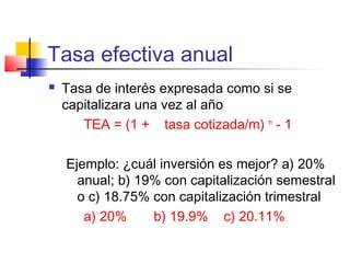 Tasa efectiva anual
 Tasa de interés expresada como si se
capitalizara una vez al año
TEA = (1 + tasa cotizada/m) m
- 1
Ejemplo: ¿cuál inversión es mejor? a) 20%
anual; b) 19% con capitalización semestral
o c) 18.75% con capitalización trimestral
a) 20% b) 19.9% c) 20.11%
 