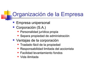 Organización de la Empresa
 Empresa unipersonal
 Corporación (S.A.)
 Personalidad jurídica propia
 Separa propiedad de administración
 Ventajas de la corporación
 Traslado fácil de la propiedad
 Responsabilidad limitada del accionista
 Facilidad levantamiento fondos
 Vida ilimitada
 