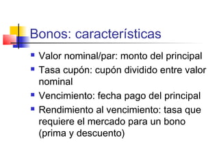 Bonos: características
 Valor nominal/par: monto del principal
 Tasa cupón: cupón dividido entre valor
nominal
 Vencimiento: fecha pago del principal
 Rendimiento al vencimiento: tasa que
requiere el mercado para un bono
(prima y descuento)
 