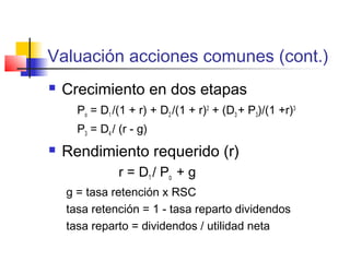 Valuación acciones comunes (cont.)
 Crecimiento en dos etapas
Po = D1 /(1 + r) + D2 /(1 + r)2
+ (D3 + P3)/(1 +r)3
P3 = D4 / (r - g)
 Rendimiento requerido (r)
r = D1 / Po + g
g = tasa retención x RSC
tasa retención = 1 - tasa reparto dividendos
tasa reparto = dividendos / utilidad neta
 