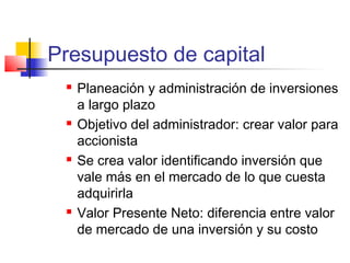 Presupuesto de capital
 Planeación y administración de inversiones
a largo plazo
 Objetivo del administrador: crear valor para
accionista
 Se crea valor identificando inversión que
vale más en el mercado de lo que cuesta
adquirirla
 Valor Presente Neto: diferencia entre valor
de mercado de una inversión y su costo
 