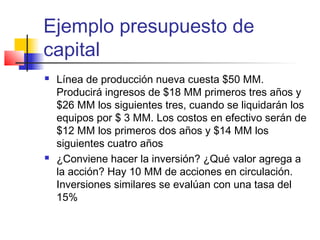 Ejemplo presupuesto de
capital
 Línea de producción nueva cuesta $50 MM.
Producirá ingresos de $18 MM primeros tres años y
$26 MM los siguientes tres, cuando se liquidarán los
equipos por $ 3 MM. Los costos en efectivo serán de
$12 MM los primeros dos años y $14 MM los
siguientes cuatro años
 ¿Conviene hacer la inversión? ¿Qué valor agrega a
la acción? Hay 10 MM de acciones en circulación.
Inversiones similares se evalúan con una tasa del
15%
 