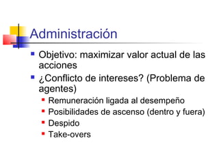 Administración
 Objetivo: maximizar valor actual de las
acciones
 ¿Conflicto de intereses? (Problema de
agentes)
 Remuneración ligada al desempeño
 Posibilidades de ascenso (dentro y fuera)
 Despido
 Take-overs
 