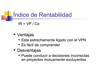 Índice de Rentabilidad
IR = VP / Co
 Ventajas
 Esta estrechamente ligado con el VPN
 Es fácil de comprender
 Desventajas
 Puede conducir a decisiones incorrectas
en proyectos mutuamente excluyentes
 