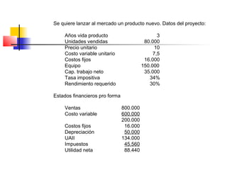 Se quiere lanzar al mercado un producto nuevo. Datos del proyecto:
Años vida producto 3
Unidades vendidas 80.000
Precio unitario 10
Costo variable unitario 7,5
Costos fijos 16.000
Equipo 150.000
Cap. trabajo neto 35.000
Tasa impositiva 34%
Rendimiento requerido 30%
Estados financieros pro forma
Ventas 800.000
Costo variable 600.000
200.000
Costos fijos 16.000
Depreciación 50.000
UAII 134.000
Impuestos 45.560
Utilidad neta 88.440
 