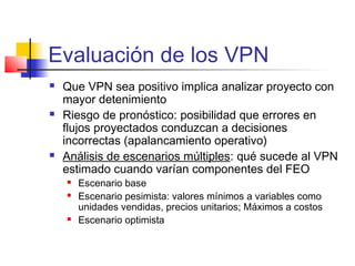 Evaluación de los VPN
 Que VPN sea positivo implica analizar proyecto con
mayor detenimiento
 Riesgo de pronóstico: posibilidad que errores en
flujos proyectados conduzcan a decisiones
incorrectas (apalancamiento operativo)
 Análisis de escenarios múltiples: qué sucede al VPN
estimado cuando varían componentes del FEO
 Escenario base
 Escenario pesimista: valores mínimos a variables como
unidades vendidas, precios unitarios; Máximos a costos
 Escenario optimista
 