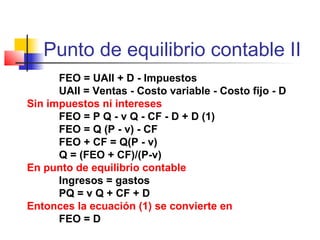 Punto de equilibrio contable II
FEO = UAII + D - Impuestos
UAII = Ventas - Costo variable - Costo fijo - D
Sin impuestos ni intereses
FEO = P Q - v Q - CF - D + D (1)
FEO = Q (P - v) - CF
FEO + CF = Q(P - v)
Q = (FEO + CF)/(P-v)
En punto de equilibrio contable
Ingresos = gastos
PQ = v Q + CF + D
Entonces la ecuación (1) se convierte en
FEO = D
 