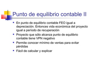 Punto de equilibrio contable II
 En punto de equilibrio contable FEO igual a
depreciación. Entonces vida económica del proyecto
igual a período de recuperación
 Proyecto que sólo alcanza punto de equilibrio
contable tiene VPN negativo
 Permite conocer mínimo de ventas para evitar
pérdidas
 Fácil de calcular y explicar
 