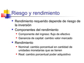 Riesgo y rendimiento
 Rendimiento requerido depende de riesgo de
la inversión
 Componentes del rendimiento
 Componente del ingreso: flujo de efectivo
 Ganancia de capital: cambio valor mercado
 Rendimiento
 Nominal: cambio porcentual en cantidad de
unidades monetarias que se tienen
 Real: cambio porcentual poder adquisitivo
 