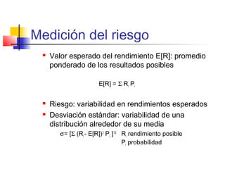 Medición del riesgo
 Valor esperado del rendimiento E[R]: promedio
ponderado de los resultados posibles
E[R] = Σ Ri Pi
 Riesgo: variabilidad en rendimientos esperados
 Desviación estándar: variabilidad de una
distribución alrededor de su media
σ = [Σ (Ri - E[R])2
Pi ]1/2
Ri rendimiento posible
Pi probabilidad
 
