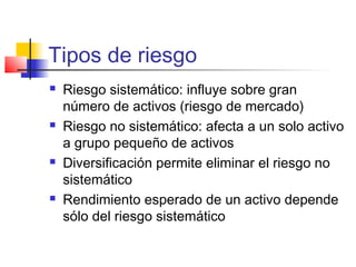 Tipos de riesgo
 Riesgo sistemático: influye sobre gran
número de activos (riesgo de mercado)
 Riesgo no sistemático: afecta a un solo activo
a grupo pequeño de activos
 Diversificación permite eliminar el riesgo no
sistemático
 Rendimiento esperado de un activo depende
sólo del riesgo sistemático
 