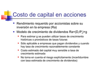 Costo de capital en acciones
 Rendimiento requerido por accionistas sobre su
inversión en la empresa (Ra)
 Modelo de crecimiento de dividendos Ra=(D1/Po)+g
 Para estimar g se pueden utilizar tasas de crecimiento
históricas o pronósticos de tasas futuras
 Sólo aplicable a empresas que pagan dividendos y cuando
hay tasa de crecimiento razonablemente constante
 Costo estimado del capital muy sensible a tasa de
crecimiento estimada
 No toma en cuenta el riesgo explícitamente (incertidumbre
con tasa estimada de crecimiento de dividendos)
 