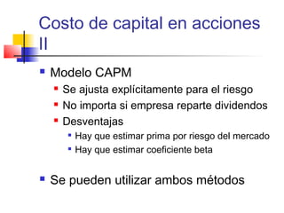 Costo de capital en acciones
II
 Modelo CAPM
 Se ajusta explícitamente para el riesgo
 No importa si empresa reparte dividendos
 Desventajas

Hay que estimar prima por riesgo del mercado

Hay que estimar coeficiente beta
 Se pueden utilizar ambos métodos
 