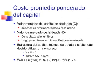 Costo promedio ponderado
del capital
 Valor mercado del capital en acciones (C):
 Acciones en circulación x precio de la acción
 Valor de mercado de la deuda (D)
 Corto plazo: valor en libros
 Largo plazo: bonos en circulación x precio mercado
 Estructura del capital: mezcla de deuda y capital que
decide utilizar una empresa

V = C + D

100% = (C/V) + (D/V)
 WACC = (C/V) x Ra + (D/V) x Rd x (1 - t)
 