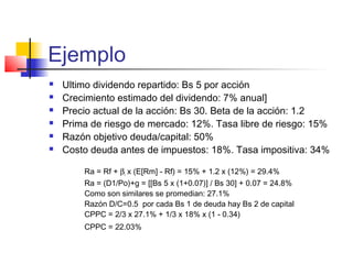 Ejemplo
 Ultimo dividendo repartido: Bs 5 por acción
 Crecimiento estimado del dividendo: 7% anual]
 Precio actual de la acción: Bs 30. Beta de la acción: 1.2
 Prima de riesgo de mercado: 12%. Tasa libre de riesgo: 15%
 Razón objetivo deuda/capital: 50%
 Costo deuda antes de impuestos: 18%. Tasa impositiva: 34%
Ra = Rf + βi x (E[Rm] - Rf) = 15% + 1.2 x (12%) = 29.4%
Ra = (D1/Po)+g = [[Bs 5 x (1+0.07)] / Bs 30] + 0.07 = 24.8%
Como son similares se promedian: 27.1%
Razón D/C=0.5 por cada Bs 1 de deuda hay Bs 2 de capital
CPPC = 2/3 x 27.1% + 1/3 x 18% x (1 - 0.34)
CPPC = 22.03%
 