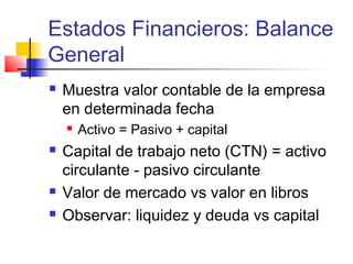 Estados Financieros: Balance
General
 Muestra valor contable de la empresa
en determinada fecha
 Activo = Pasivo + capital
 Capital de trabajo neto (CTN) = activo
circulante - pasivo circulante
 Valor de mercado vs valor en libros
 Observar: liquidez y deuda vs capital
 