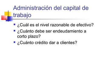 Administración del capital de
trabajo
 ¿Cuál es el nivel razonable de efectivo?
 ¿Cuánto debe ser endeudamiento a
corto plazo?
 ¿Cuánto crédito dar a clientes?
 