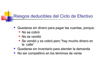 Riesgos deducibles del Ciclo de Efectivo
 Quedarse sin dinero para pagar las cuentas, porque:
 No se cobró
 No se vendió
 Se vendió y se cobró pero "hay mucho dinero en
la calle“
 Quedarse sin inventario para atender la demanda
 No ser competitivo en los términos de venta
 