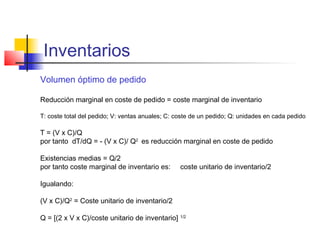 Inventarios
Volumen óptimo de pedido
Reducción marginal en coste de pedido = coste marginal de inventario
T: coste total del pedido; V: ventas anuales; C: coste de un pedido; Q: unidades en cada pedido
T = (V x C)/Q
por tanto dT/dQ = - (V x C)/ Q2
es reducción marginal en coste de pedido
Existencias medias = Q/2
por tanto coste marginal de inventario es: coste unitario de inventario/2
Igualando:
(V x C)/Q2
= Coste unitario de inventario/2
Q = [(2 x V x C)/coste unitario de inventario] 1/2
 
